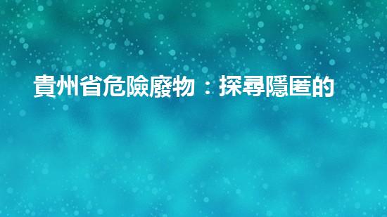 貴州省危險廢物：探尋隱匿的毒害，誰來拯救？